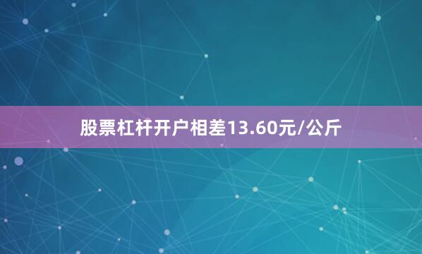 股票杠杆开户相差13.60元/公斤
