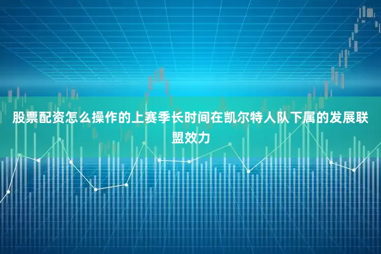 股票配资怎么操作的上赛季长时间在凯尔特人队下属的发展联盟效力