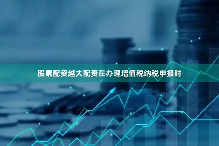 股票配资越大配资在办理增值税纳税申报时