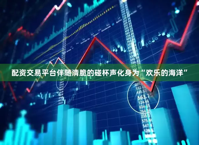 配资交易平台伴随清脆的碰杯声化身为“欢乐的海洋”